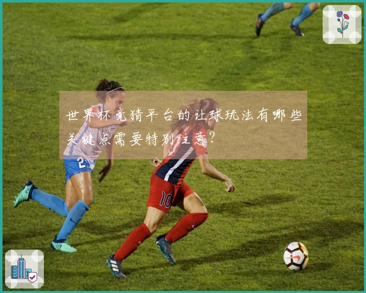 世界杯竞猜平台的让球玩法有哪些关键点需要特别注意？