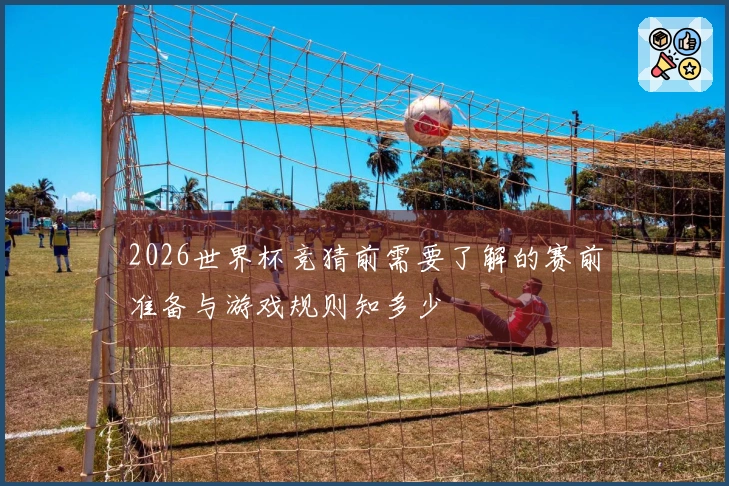 2026世界杯竞猜前需要了解的赛前准备与游戏规则知多少