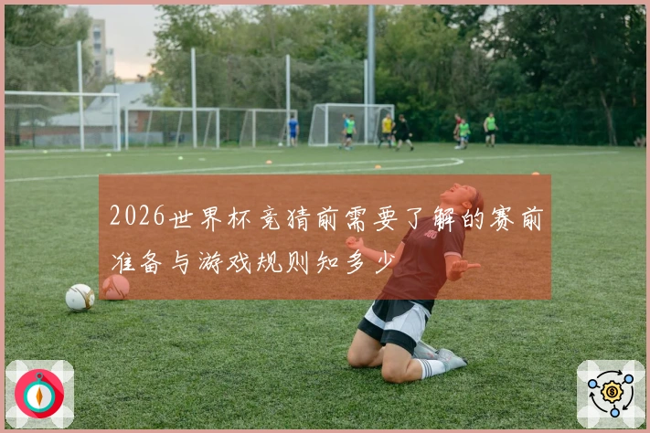 2026世界杯竞猜前需要了解的赛前准备与游戏规则知多少